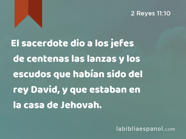 El sacerdote dio a los jefes de centenas las lanzas y los escudos que habían sido del rey David, y que estaban en la casa de Jehovah. - 2 Reyes 11:10