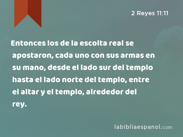 Entonces los de la escolta real se apostaron, cada uno con sus armas en su mano, desde el lado sur del templo hasta el lado norte del templo, entre el altar y el templo, alrededor del rey. - 2 Reyes 11:11