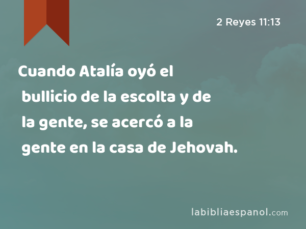 Cuando Atalía oyó el bullicio de la escolta y de la gente, se acercó a la gente en la casa de Jehovah. - 2 Reyes 11:13