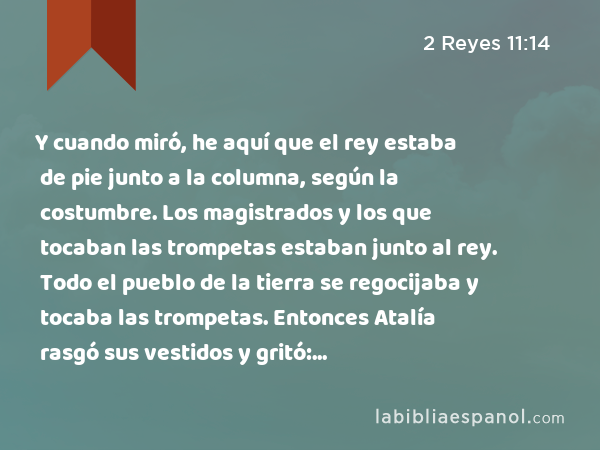 Y cuando miró, he aquí que el rey estaba de pie junto a la columna, según la costumbre. Los magistrados y los que tocaban las trompetas estaban junto al rey. Todo el pueblo de la tierra se regocijaba y tocaba las trompetas. Entonces Atalía rasgó sus vestidos y gritó: —¡Conspiración! ¡Conspiración! - 2 Reyes 11:14