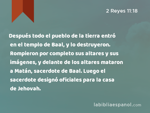 Después todo el pueblo de la tierra entró en el templo de Baal, y lo destruyeron. Rompieron por completo sus altares y sus imágenes, y delante de los altares mataron a Matán, sacerdote de Baal. Luego el sacerdote designó oficiales para la casa de Jehovah. - 2 Reyes 11:18