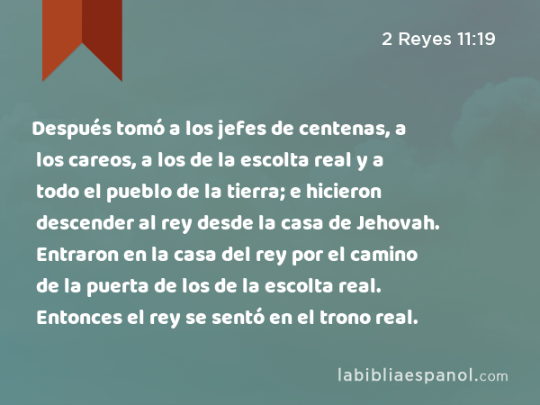 Después tomó a los jefes de centenas, a los careos, a los de la escolta real y a todo el pueblo de la tierra; e hicieron descender al rey desde la casa de Jehovah. Entraron en la casa del rey por el camino de la puerta de los de la escolta real. Entonces el rey se sentó en el trono real. - 2 Reyes 11:19