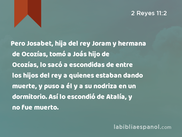 Pero Josabet, hija del rey Joram y hermana de Ocozías, tomó a Joás hijo de Ocozías, lo sacó a escondidas de entre los hijos del rey a quienes estaban dando muerte, y puso a él y a su nodriza en un dormitorio. Así lo escondió de Atalía, y no fue muerto. - 2 Reyes 11:2