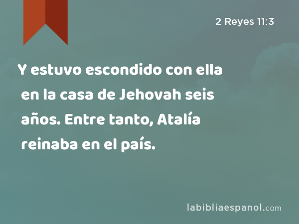 Y estuvo escondido con ella en la casa de Jehovah seis años. Entre tanto, Atalía reinaba en el país. - 2 Reyes 11:3