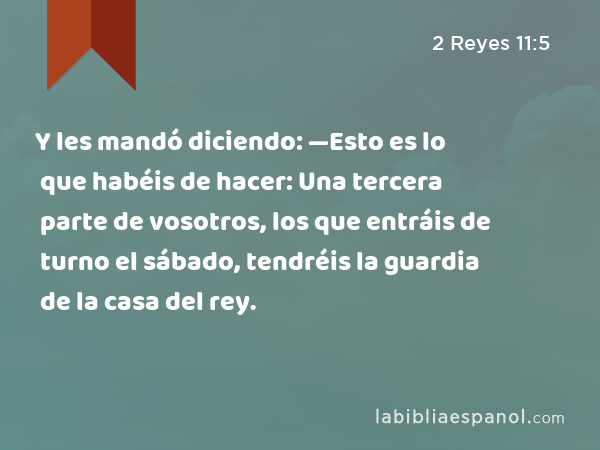 Y les mandó diciendo: —Esto es lo que habéis de hacer: Una tercera parte de vosotros, los que entráis de turno el sábado, tendréis la guardia de la casa del rey. - 2 Reyes 11:5