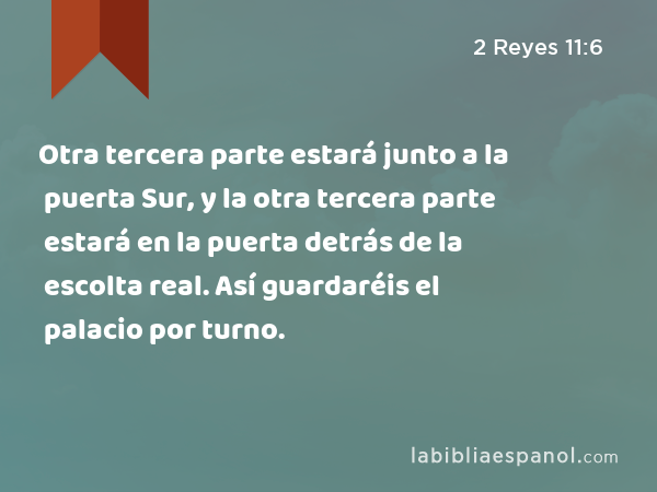 Otra tercera parte estará junto a la puerta Sur, y la otra tercera parte estará en la puerta detrás de la escolta real. Así guardaréis el palacio por turno. - 2 Reyes 11:6