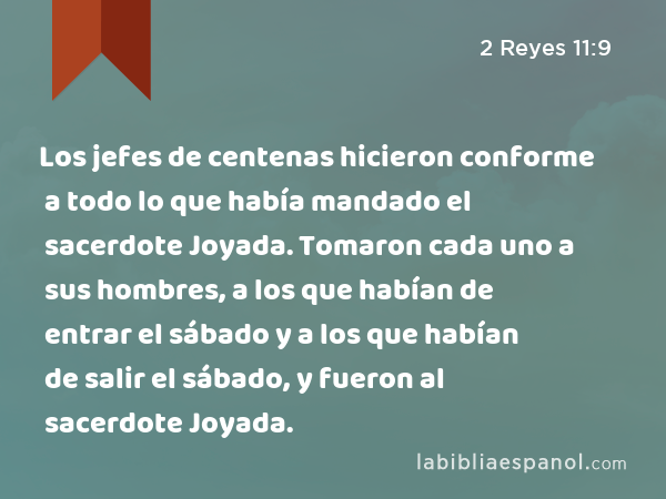 Los jefes de centenas hicieron conforme a todo lo que había mandado el sacerdote Joyada. Tomaron cada uno a sus hombres, a los que habían de entrar el sábado y a los que habían de salir el sábado, y fueron al sacerdote Joyada. - 2 Reyes 11:9