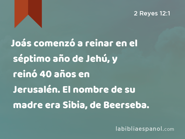 Joás comenzó a reinar en el séptimo año de Jehú, y reinó 40 años en Jerusalén. El nombre de su madre era Sibia, de Beerseba. - 2 Reyes 12:1