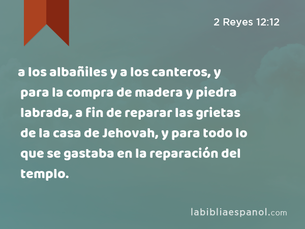 a los albañiles y a los canteros, y para la compra de madera y piedra labrada, a fin de reparar las grietas de la casa de Jehovah, y para todo lo que se gastaba en la reparación del templo. - 2 Reyes 12:12