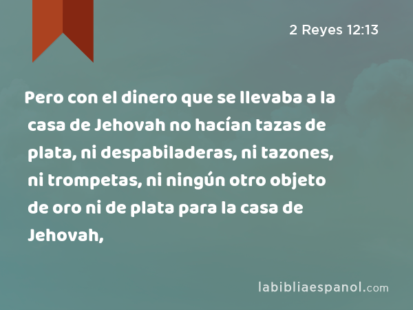 Pero con el dinero que se llevaba a la casa de Jehovah no hacían tazas de plata, ni despabiladeras, ni tazones, ni trompetas, ni ningún otro objeto de oro ni de plata para la casa de Jehovah, - 2 Reyes 12:13