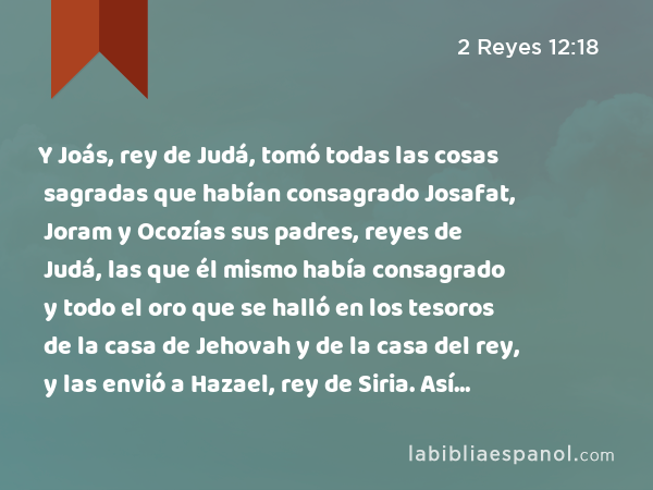 Y Joás, rey de Judá, tomó todas las cosas sagradas que habían consagrado Josafat, Joram y Ocozías sus padres, reyes de Judá, las que él mismo había consagrado y todo el oro que se halló en los tesoros de la casa de Jehovah y de la casa del rey, y las envió a Hazael, rey de Siria. Así se alejó éste de Jerusalén. - 2 Reyes 12:18