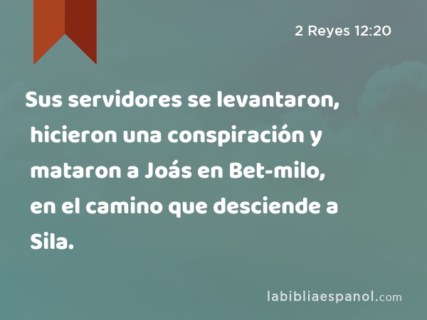 Sus servidores se levantaron, hicieron una conspiración y mataron a Joás en Bet-milo, en el camino que desciende a Sila. - 2 Reyes 12:20