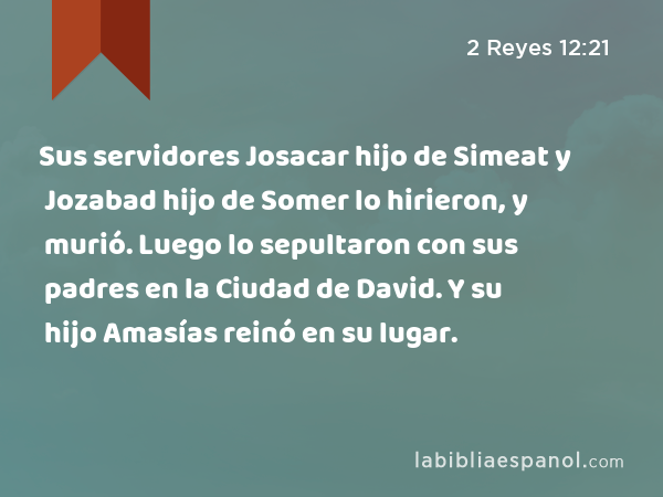 Sus servidores Josacar hijo de Simeat y Jozabad hijo de Somer lo hirieron, y murió. Luego lo sepultaron con sus padres en la Ciudad de David. Y su hijo Amasías reinó en su lugar. - 2 Reyes 12:21