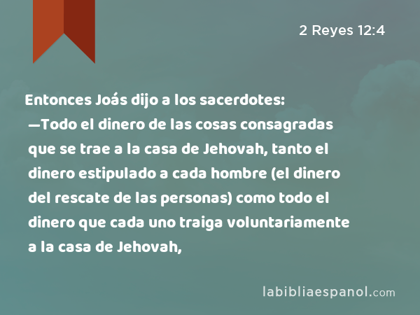 Entonces Joás dijo a los sacerdotes: —Todo el dinero de las cosas consagradas que se trae a la casa de Jehovah, tanto el dinero estipulado a cada hombre (el dinero del rescate de las personas) como todo el dinero que cada uno traiga voluntariamente a la casa de Jehovah, - 2 Reyes 12:4