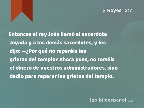 Entonces el rey Joás llamó al sacerdote Joyada y a los demás sacerdotes, y les dijo: —¿Por qué no reparáis las grietas del templo? Ahora pues, no toméis el dinero de vuestros administradores, sino dadlo para reparar las grietas del templo. - 2 Reyes 12:7