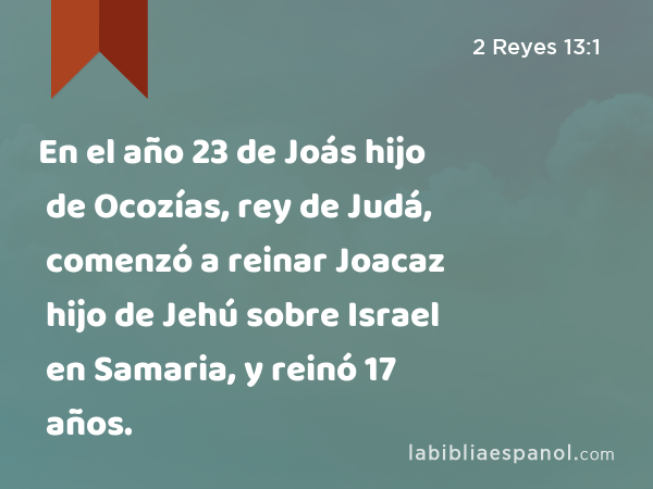 En el año 23 de Joás hijo de Ocozías, rey de Judá, comenzó a reinar Joacaz hijo de Jehú sobre Israel en Samaria, y reinó 17 años. - 2 Reyes 13:1