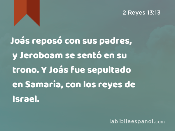 Joás reposó con sus padres, y Jeroboam se sentó en su trono. Y Joás fue sepultado en Samaria, con los reyes de Israel. - 2 Reyes 13:13