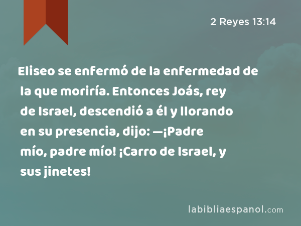 Eliseo se enfermó de la enfermedad de la que moriría. Entonces Joás, rey de Israel, descendió a él y llorando en su presencia, dijo: —¡Padre mío, padre mío! ¡Carro de Israel, y sus jinetes! - 2 Reyes 13:14