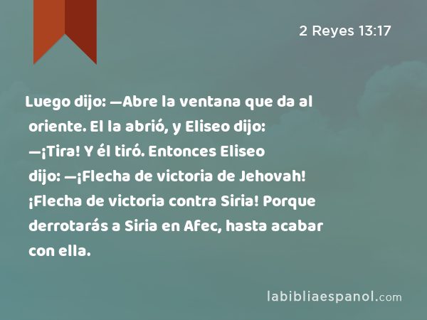 Luego dijo: —Abre la ventana que da al oriente. El la abrió, y Eliseo dijo: —¡Tira! Y él tiró. Entonces Eliseo dijo: —¡Flecha de victoria de Jehovah! ¡Flecha de victoria contra Siria! Porque derrotarás a Siria en Afec, hasta acabar con ella. - 2 Reyes 13:17