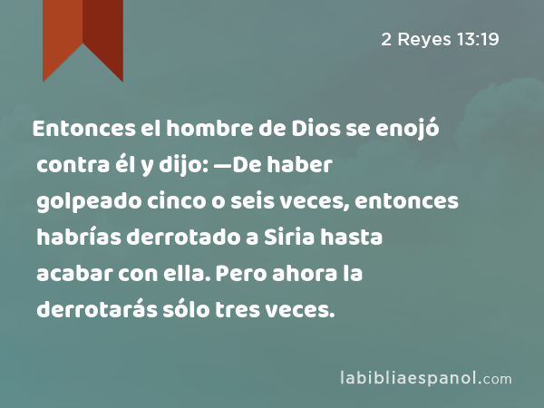 Entonces el hombre de Dios se enojó contra él y dijo: —De haber golpeado cinco o seis veces, entonces habrías derrotado a Siria hasta acabar con ella. Pero ahora la derrotarás sólo tres veces. - 2 Reyes 13:19