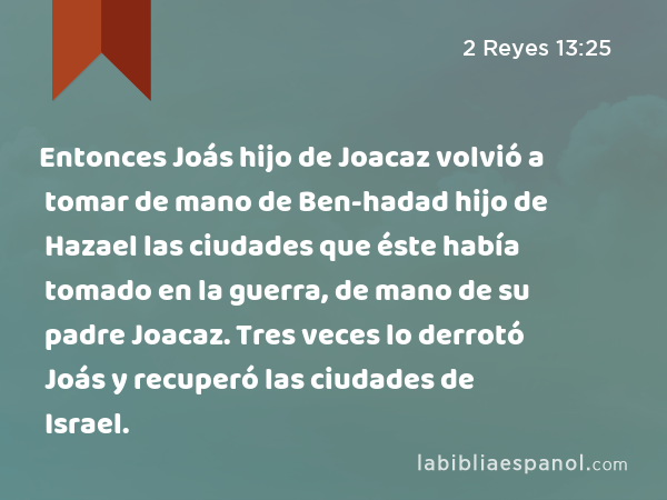 Entonces Joás hijo de Joacaz volvió a tomar de mano de Ben-hadad hijo de Hazael las ciudades que éste había tomado en la guerra, de mano de su padre Joacaz. Tres veces lo derrotó Joás y recuperó las ciudades de Israel. - 2 Reyes 13:25