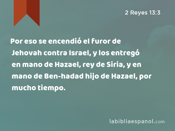 Por eso se encendió el furor de Jehovah contra Israel, y los entregó en mano de Hazael, rey de Siria, y en mano de Ben-hadad hijo de Hazael, por mucho tiempo. - 2 Reyes 13:3