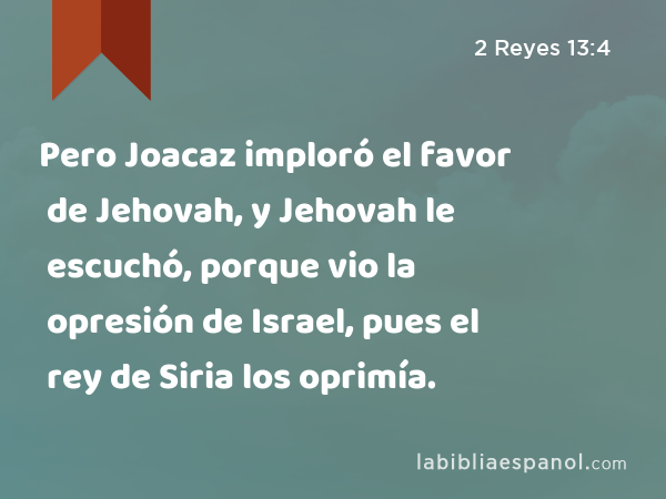 Pero Joacaz imploró el favor de Jehovah, y Jehovah le escuchó, porque vio la opresión de Israel, pues el rey de Siria los oprimía. - 2 Reyes 13:4