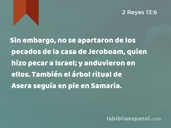 Sin embargo, no se apartaron de los pecados de la casa de Jeroboam, quien hizo pecar a Israel; y anduvieron en ellos. También el árbol ritual de Asera seguía en pie en Samaria. - 2 Reyes 13:6