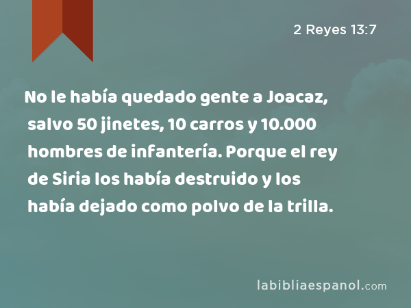 No le había quedado gente a Joacaz, salvo 50 jinetes, 10 carros y 10.000 hombres de infantería. Porque el rey de Siria los había destruido y los había dejado como polvo de la trilla. - 2 Reyes 13:7