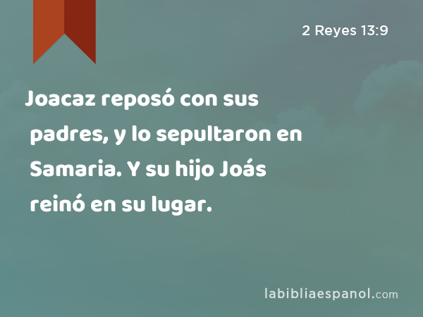 Joacaz reposó con sus padres, y lo sepultaron en Samaria. Y su hijo Joás reinó en su lugar. - 2 Reyes 13:9