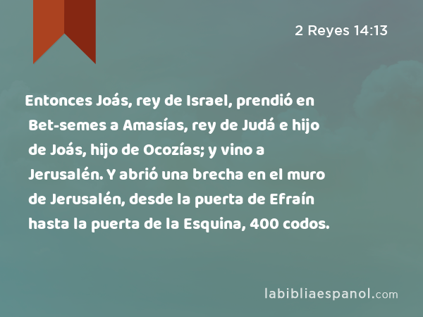 Entonces Joás, rey de Israel, prendió en Bet-semes a Amasías, rey de Judá e hijo de Joás, hijo de Ocozías; y vino a Jerusalén. Y abrió una brecha en el muro de Jerusalén, desde la puerta de Efraín hasta la puerta de la Esquina, 400 codos. - 2 Reyes 14:13