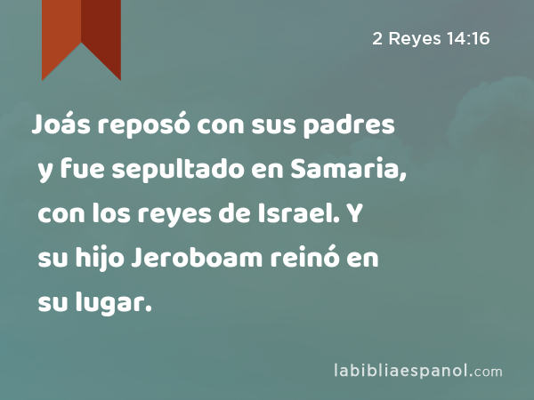Joás reposó con sus padres y fue sepultado en Samaria, con los reyes de Israel. Y su hijo Jeroboam reinó en su lugar. - 2 Reyes 14:16