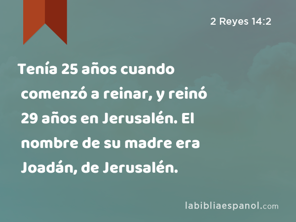 Tenía 25 años cuando comenzó a reinar, y reinó 29 años en Jerusalén. El nombre de su madre era Joadán, de Jerusalén. - 2 Reyes 14:2