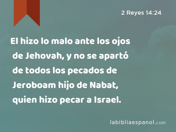 El hizo lo malo ante los ojos de Jehovah, y no se apartó de todos los pecados de Jeroboam hijo de Nabat, quien hizo pecar a Israel. - 2 Reyes 14:24