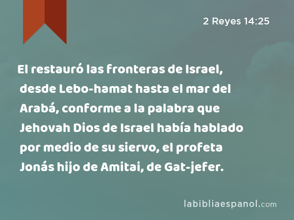 El restauró las fronteras de Israel, desde Lebo-hamat hasta el mar del Arabá, conforme a la palabra que Jehovah Dios de Israel había hablado por medio de su siervo, el profeta Jonás hijo de Amitai, de Gat-jefer. - 2 Reyes 14:25