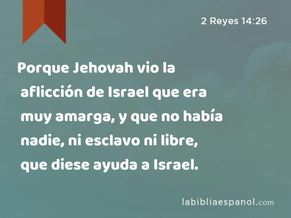 Porque Jehovah vio la aflicción de Israel que era muy amarga, y que no había nadie, ni esclavo ni libre, que diese ayuda a Israel. - 2 Reyes 14:26