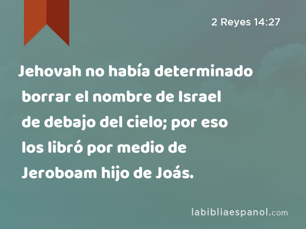 Jehovah no había determinado borrar el nombre de Israel de debajo del cielo; por eso los libró por medio de Jeroboam hijo de Joás. - 2 Reyes 14:27