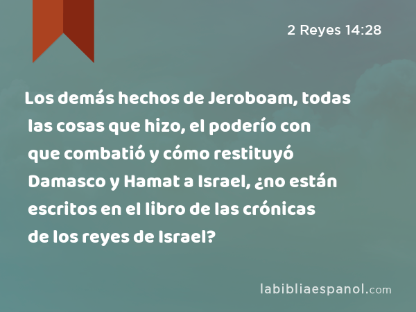 Los demás hechos de Jeroboam, todas las cosas que hizo, el poderío con que combatió y cómo restituyó Damasco y Hamat a Israel, ¿no están escritos en el libro de las crónicas de los reyes de Israel? - 2 Reyes 14:28