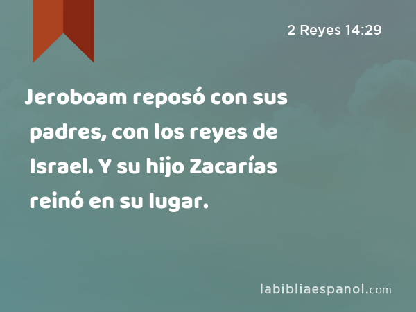 Jeroboam reposó con sus padres, con los reyes de Israel. Y su hijo Zacarías reinó en su lugar. - 2 Reyes 14:29