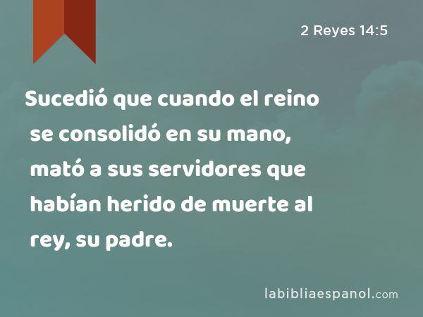 Sucedió que cuando el reino se consolidó en su mano, mató a sus servidores que habían herido de muerte al rey, su padre. - 2 Reyes 14:5