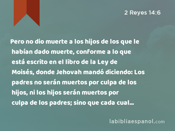 Pero no dio muerte a los hijos de los que le habían dado muerte, conforme a lo que está escrito en el libro de la Ley de Moisés, donde Jehovah mandó diciendo: Los padres no serán muertos por culpa de los hijos, ni los hijos serán muertos por culpa de los padres; sino que cada cual será muerto por su propio pecado. - 2 Reyes 14:6