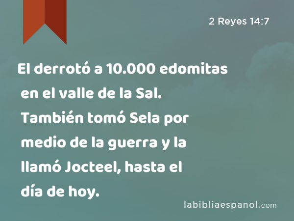 El derrotó a 10.000 edomitas en el valle de la Sal. También tomó Sela por medio de la guerra y la llamó Jocteel, hasta el día de hoy. - 2 Reyes 14:7