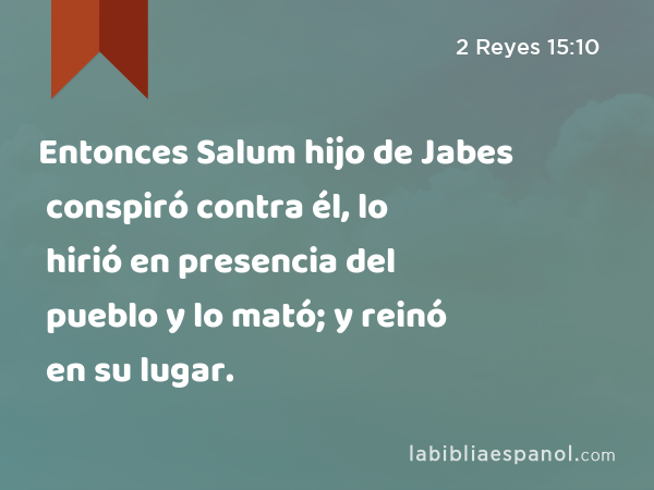 Entonces Salum hijo de Jabes conspiró contra él, lo hirió en presencia del pueblo y lo mató; y reinó en su lugar. - 2 Reyes 15:10