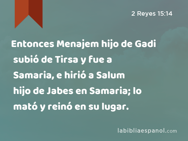 Entonces Menajem hijo de Gadi subió de Tirsa y fue a Samaria, e hirió a Salum hijo de Jabes en Samaria; lo mató y reinó en su lugar. - 2 Reyes 15:14
