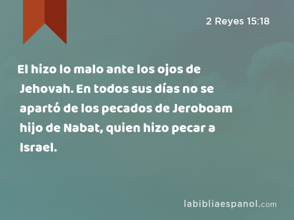 El hizo lo malo ante los ojos de Jehovah. En todos sus días no se apartó de los pecados de Jeroboam hijo de Nabat, quien hizo pecar a Israel. - 2 Reyes 15:18