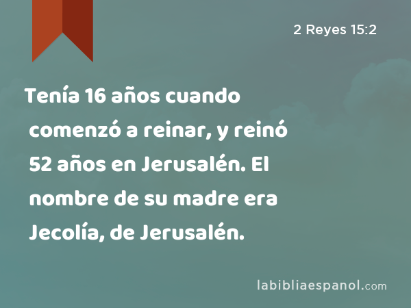 Tenía 16 años cuando comenzó a reinar, y reinó 52 años en Jerusalén. El nombre de su madre era Jecolía, de Jerusalén. - 2 Reyes 15:2