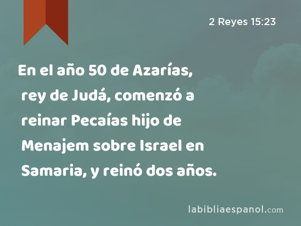 En el año 50 de Azarías, rey de Judá, comenzó a reinar Pecaías hijo de Menajem sobre Israel en Samaria, y reinó dos años. - 2 Reyes 15:23