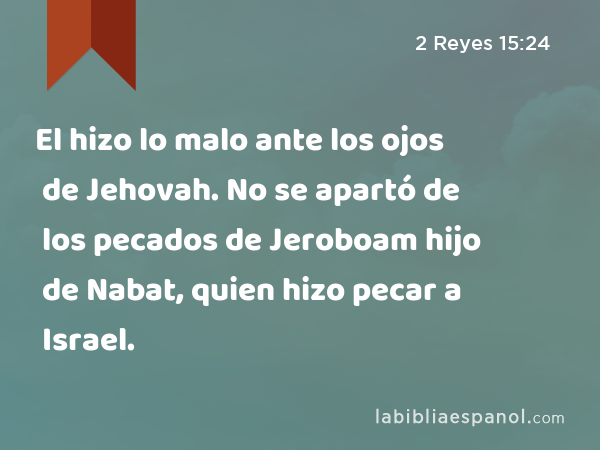 El hizo lo malo ante los ojos de Jehovah. No se apartó de los pecados de Jeroboam hijo de Nabat, quien hizo pecar a Israel. - 2 Reyes 15:24
