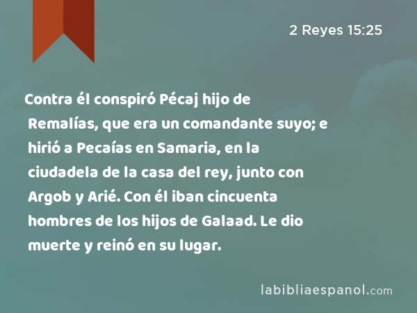 Contra él conspiró Pécaj hijo de Remalías, que era un comandante suyo; e hirió a Pecaías en Samaria, en la ciudadela de la casa del rey, junto con Argob y Arié. Con él iban cincuenta hombres de los hijos de Galaad. Le dio muerte y reinó en su lugar. - 2 Reyes 15:25