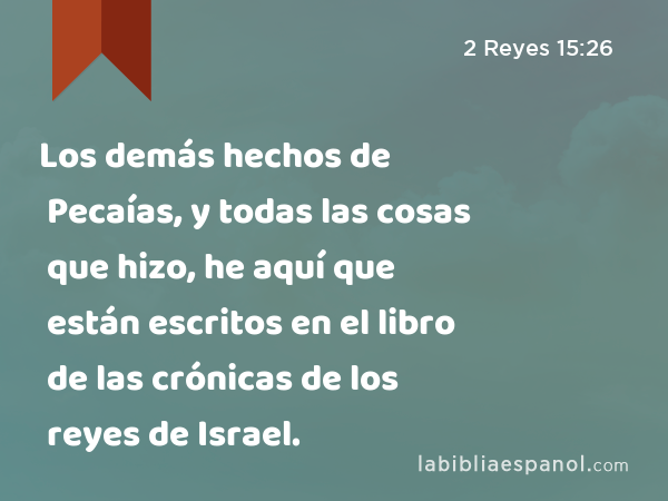 Los demás hechos de Pecaías, y todas las cosas que hizo, he aquí que están escritos en el libro de las crónicas de los reyes de Israel. - 2 Reyes 15:26